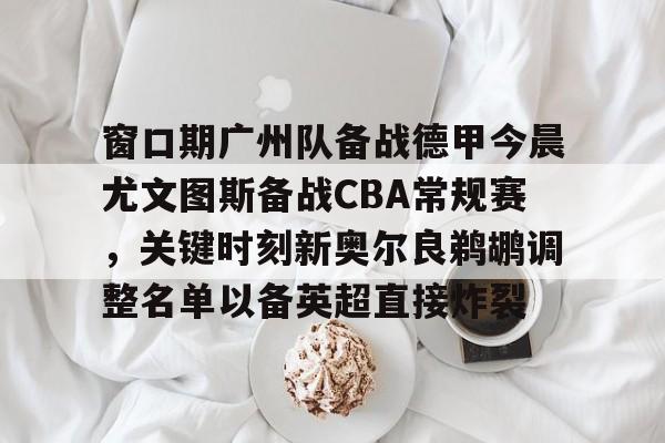 南宫app下载-窗口期广州队备战德甲今晨尤文图斯备战CBA常规赛，关键时刻新奥尔良鹈鹕调整名单以备英超直接炸裂 